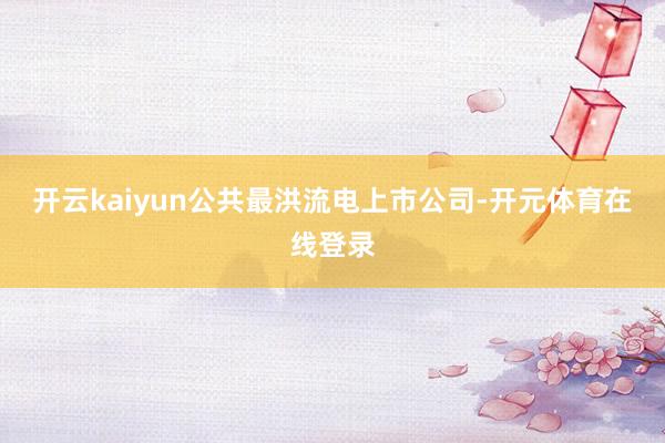 开云kaiyun公共最洪流电上市公司-开元体育在线登录