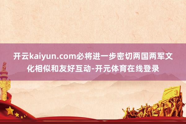 开云kaiyun.com必将进一步密切两国两军文化相似和友好