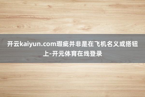 开云kaiyun.com瑕疵并非是在飞机名义或搭钮上-开元体