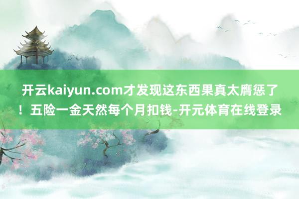 开云kaiyun.com才发现这东西果真太膺惩了！五险一金天