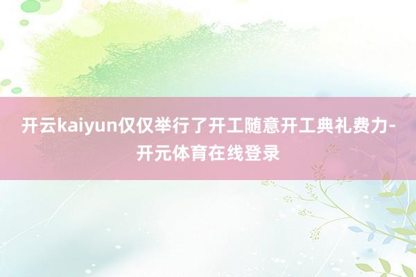 开云kaiyun仅仅举行了开工随意开工典礼费力-开元体育在线