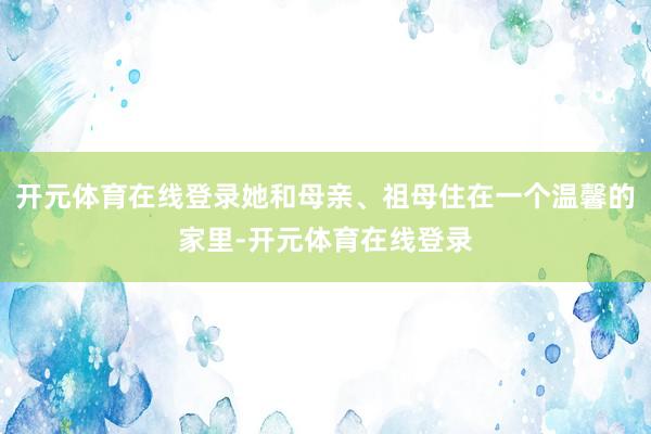 开元体育在线登录她和母亲、祖母住在一个温馨的家里-开元体育在
