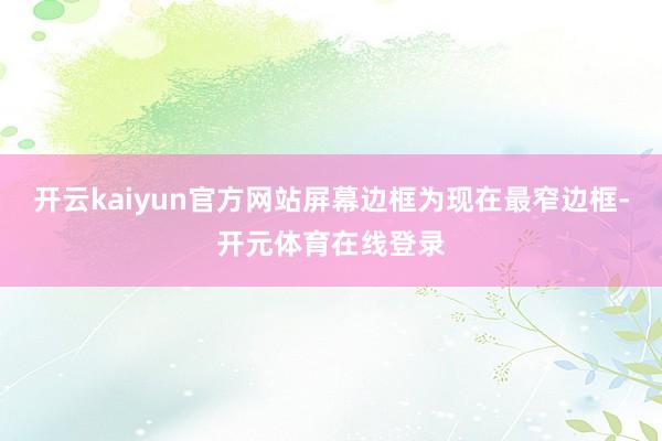 开云kaiyun官方网站屏幕边框为现在最窄边框-开元体育在线