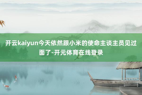 开云kaiyun今天依然跟小米的使命主谈主员见过面了-开元体