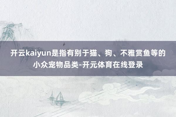 开云kaiyun是指有别于猫、狗、不雅赏鱼等的小众宠物品类-
