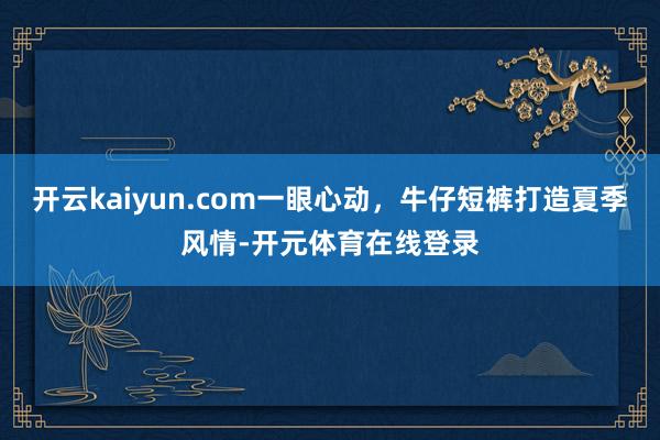 开云kaiyun.com一眼心动，牛仔短裤打造夏季风情-开元