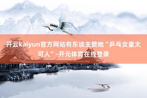 开云kaiyun官方网站有东谈主赞她“乒乓女皇太可人”-开元