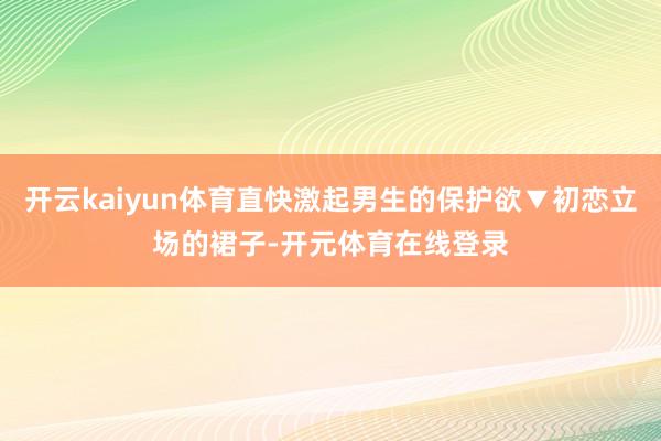 开云kaiyun体育直快激起男生的保护欲▼初恋立场的裙子-开