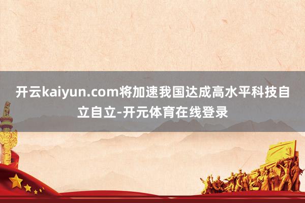 开云kaiyun.com将加速我国达成高水平科技自立自立-开