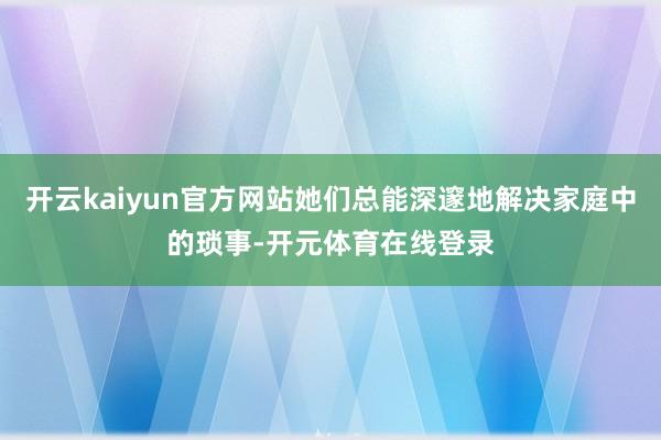 开云kaiyun官方网站她们总能深邃地解决家庭中的琐事-开元