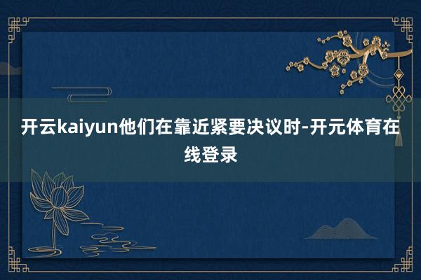 开云kaiyun他们在靠近紧要决议时-开元体育在线登录