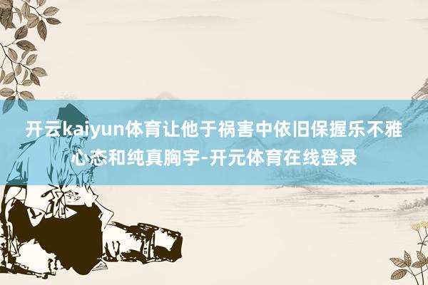 开云kaiyun体育让他于祸害中依旧保握乐不雅心态和纯真胸宇