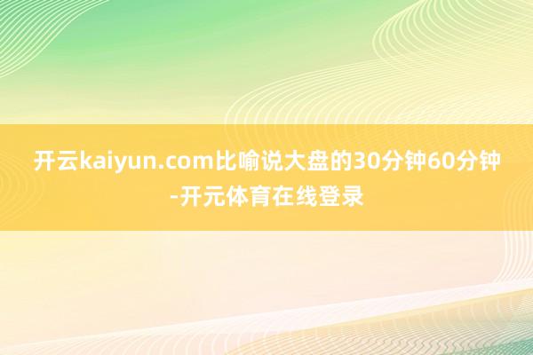 开云kaiyun.com比喻说大盘的30分钟60分钟-开元体育在线登录