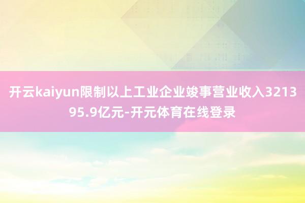 开云kaiyun限制以上工业企业竣事营业收入321395.9亿元-开元体育在线登录