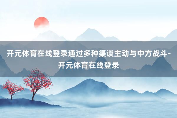 开元体育在线登录通过多种渠谈主动与中方战斗-开元体育在线登录