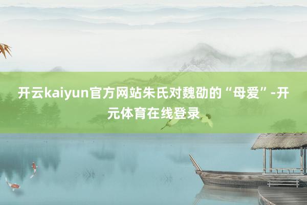 开云kaiyun官方网站朱氏对魏劭的“母爱”-开元体育在线登录