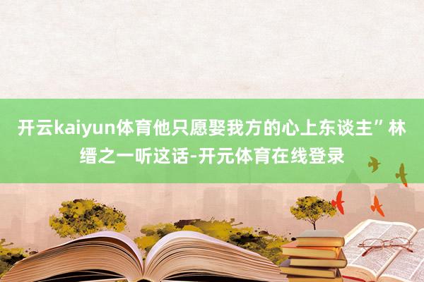 开云kaiyun体育他只愿娶我方的心上东谈主”林缙之一听这话-开元体育在线登录