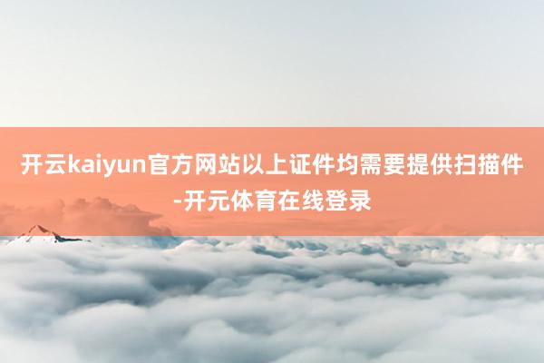 开云kaiyun官方网站以上证件均需要提供扫描件-开元体育在