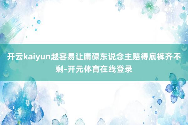开云kaiyun越容易让庸碌东说念主赔得底裤齐不剩-开元体育