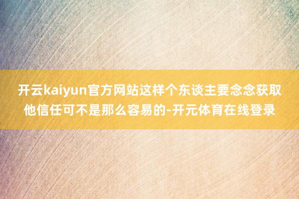 开云kaiyun官方网站这样个东谈主要念念获取他信任可不是那么容易的-开元体育在线登录