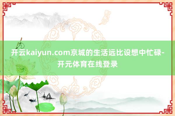 开云kaiyun.com京城的生活远比设想中忙碌-开元体育在线登录