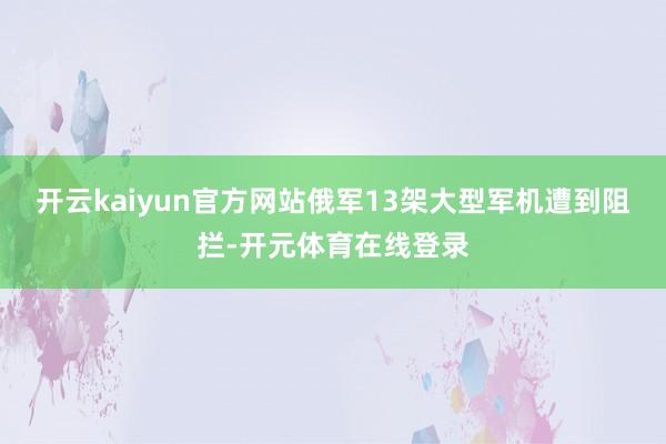 开云kaiyun官方网站俄军13架大型军机遭到阻拦-开元体育