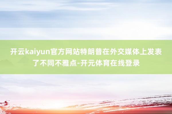 开云kaiyun官方网站特朗普在外交媒体上发表了不同不雅点-