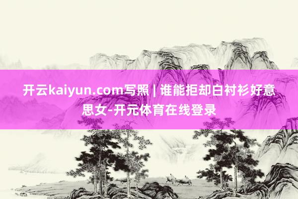 开云kaiyun.com写照 | 谁能拒却白衬衫好意思女-开