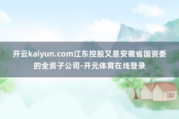 开云kaiyun.com江东控股又是安徽省国资委的全资子公司-开元体育在线登录