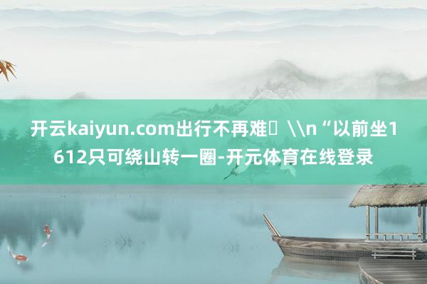 开云kaiyun.com出行不再难‌\n“以前坐1612只可