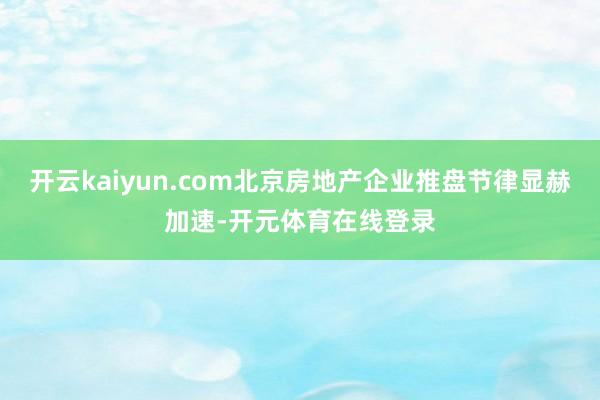 开云kaiyun.com北京房地产企业推盘节律显赫加速-开元