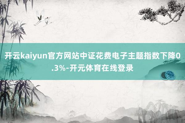 开云kaiyun官方网站中证花费电子主题指数下降0.3%-开