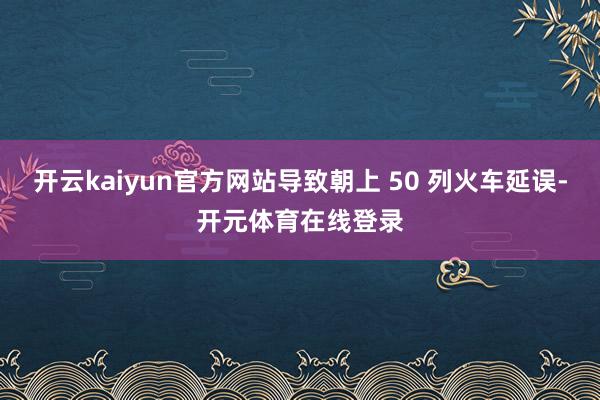 开云kaiyun官方网站导致朝上 50 列火车延误-开元体育