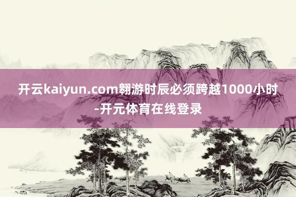 开云kaiyun.com翱游时辰必须跨越1000小时-开元体