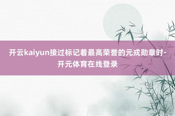 开云kaiyun接过标记着最高荣誉的元戎勋章时-开元体育在线