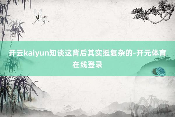 开云kaiyun知谈这背后其实挺复杂的-开元体育在线登录