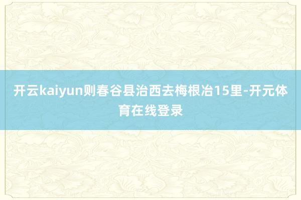 开云kaiyun则春谷县治西去梅根冶15里-开元体育在线登录