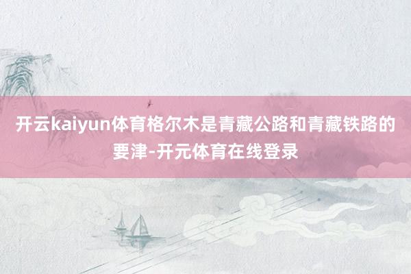 开云kaiyun体育格尔木是青藏公路和青藏铁路的要津-开元体育在线登录