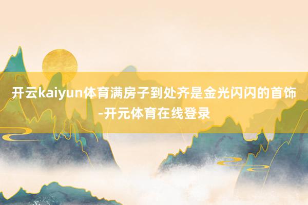 开云kaiyun体育满房子到处齐是金光闪闪的首饰-开元体育在