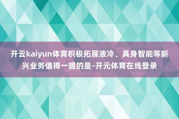 开云kaiyun体育积极拓展液冷、具身智能等新兴业务值得一提