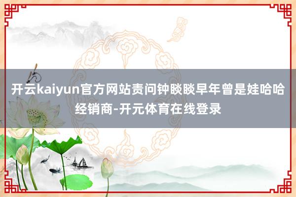 开云kaiyun官方网站责问钟睒睒早年曾是娃哈哈经销商-开元