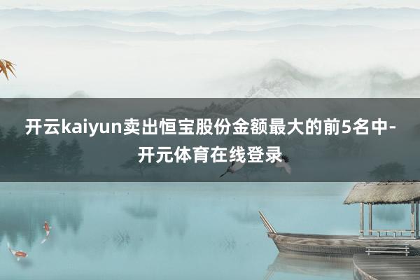 开云kaiyun卖出恒宝股份金额最大的前5名中-开元体育在线登录