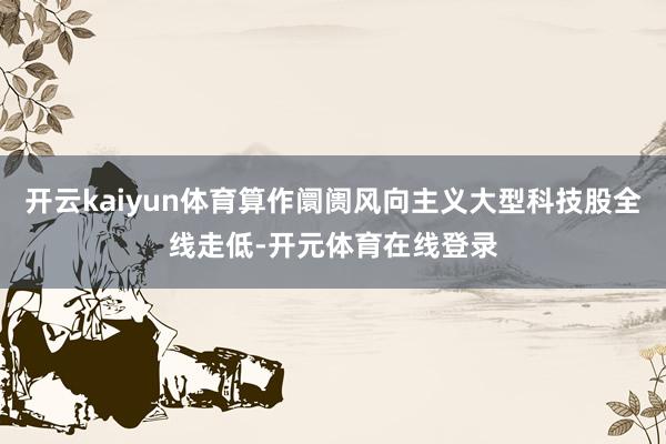开云kaiyun体育算作阛阓风向主义大型科技股全线走低-开元体育在线登录