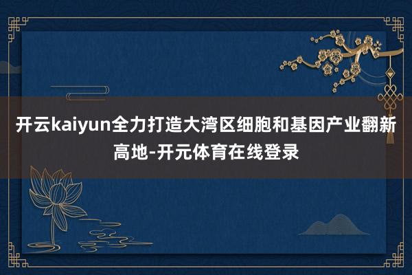 开云kaiyun全力打造大湾区细胞和基因产业翻新高地-开元体