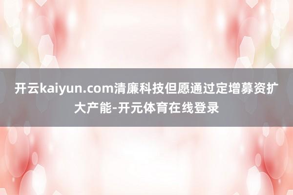 开云kaiyun.com清廉科技但愿通过定增募资扩大产能-开元体育在线登录