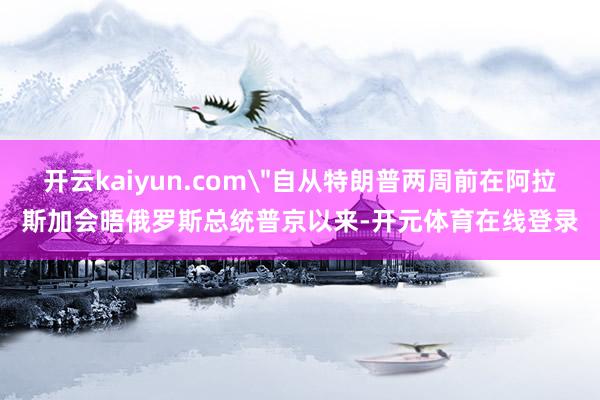 开云kaiyun.com＂自从特朗普两周前在阿拉斯加会晤俄罗