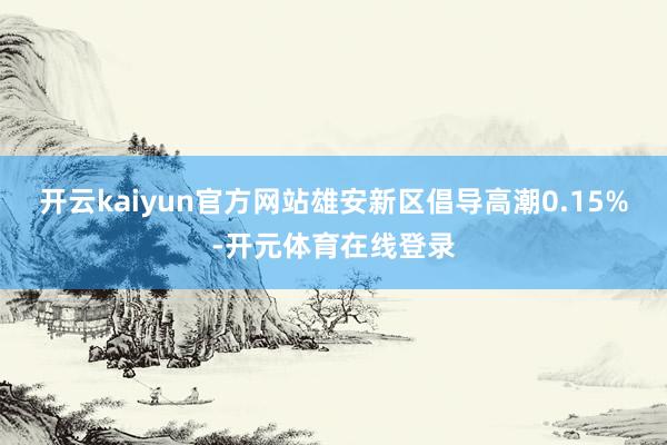 开云kaiyun官方网站雄安新区倡导高潮0.15%-开元体育