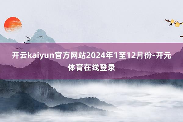 开云kaiyun官方网站2024年1至12月份-开元体育在线