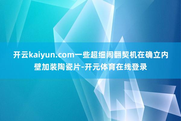 开云kaiyun.com一些超细闹翻契机在确立内壁加装陶瓷片-开元体育在线登录
