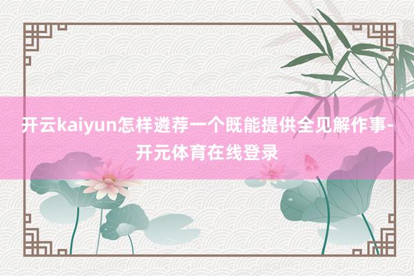 开云kaiyun怎样遴荐一个既能提供全见解作事-开元体育在线登录